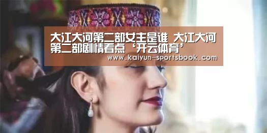 大江大河第二部女主是谁 大江大河第二部剧情看点‘开云体育’(图2) 开云官网